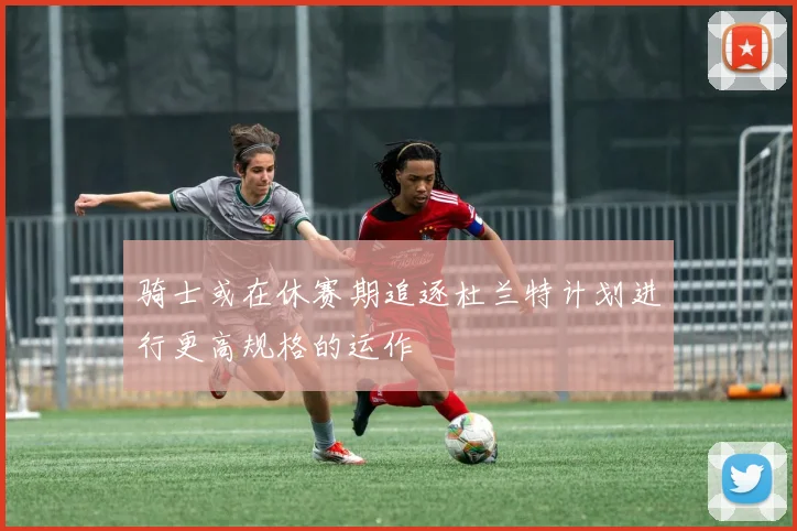 骑士或在休赛期追逐杜兰特计划进行更高规格的运作
