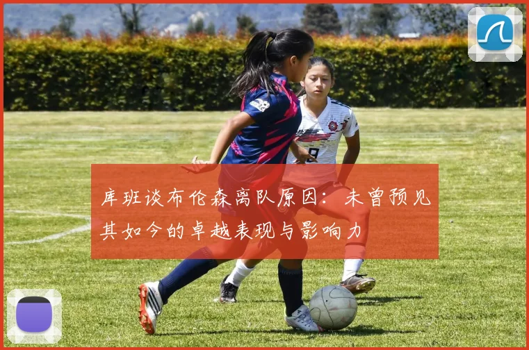 库班谈布伦森离队原因：未曾预见其如今的卓越表现与影响力